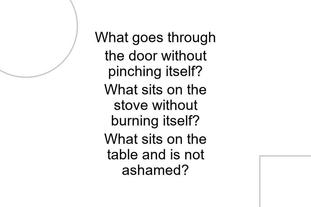 What goes through the door without pinching itself? What sits on the stove without burning itself? What sits on the table and is not ashamed?
