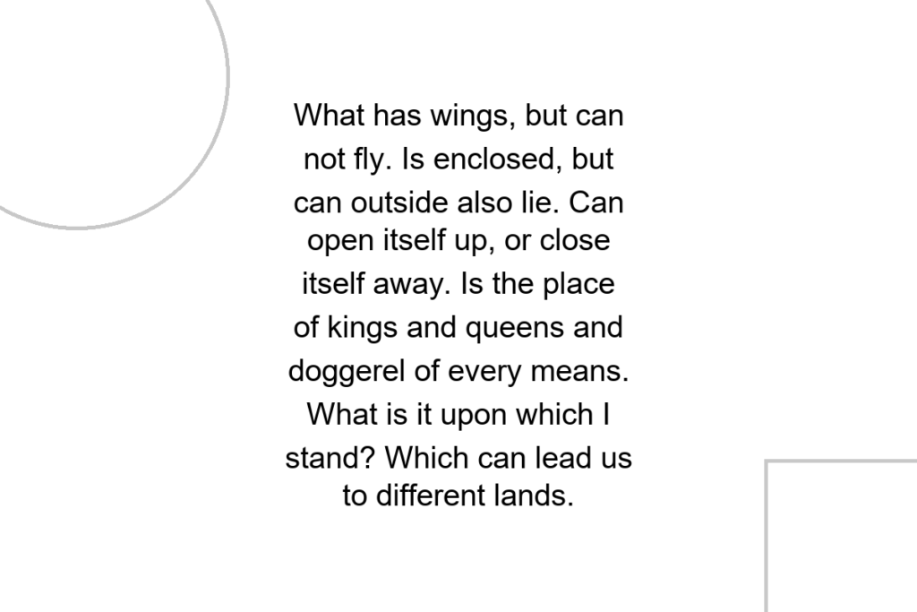 What has wings, but can not fly. Is enclosed, but can outside also lie. Can open itself up, or close itself away. Is the place of kings and queens and doggerel of every means. What is it upon which I stand? Which can lead us to different lands.