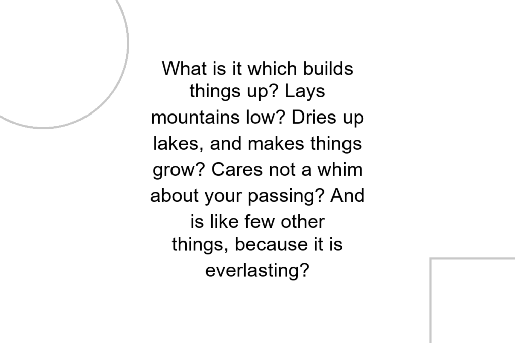 What is it which builds things up? Lays mountains low? Dries up lakes, and makes things grow? Cares not a whim about your passing? And is like few other things, because it is everlasting?