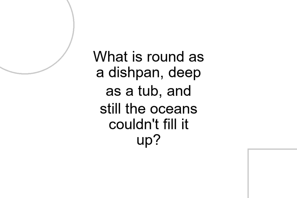 What is round as a dishpan, deep as a tub, and still the oceans couldn’t fill it up?