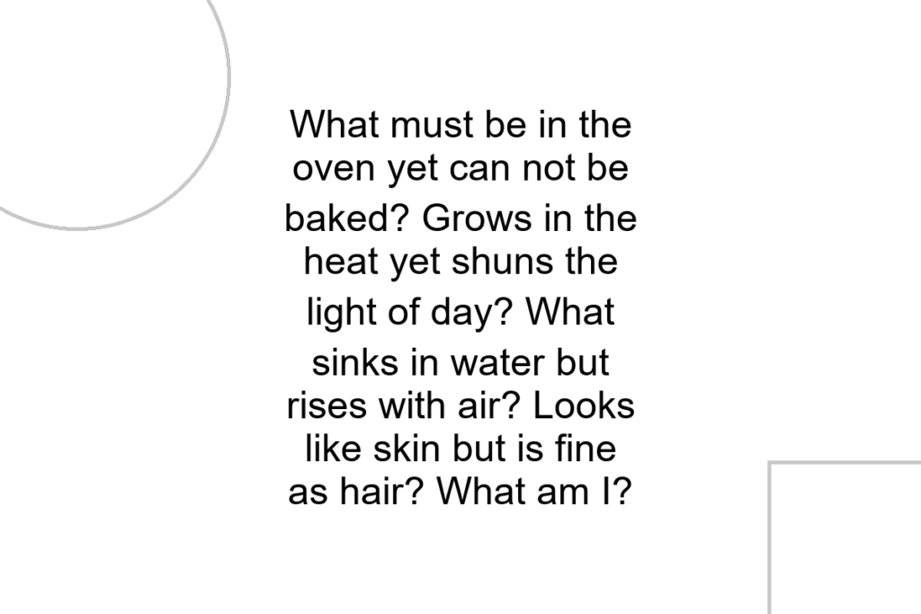 What must be in the oven yet can not be baked? Grows in the heat yet shuns the light of day? What sinks in water but rises with air? Looks like skin but is fine as hair? What am I?