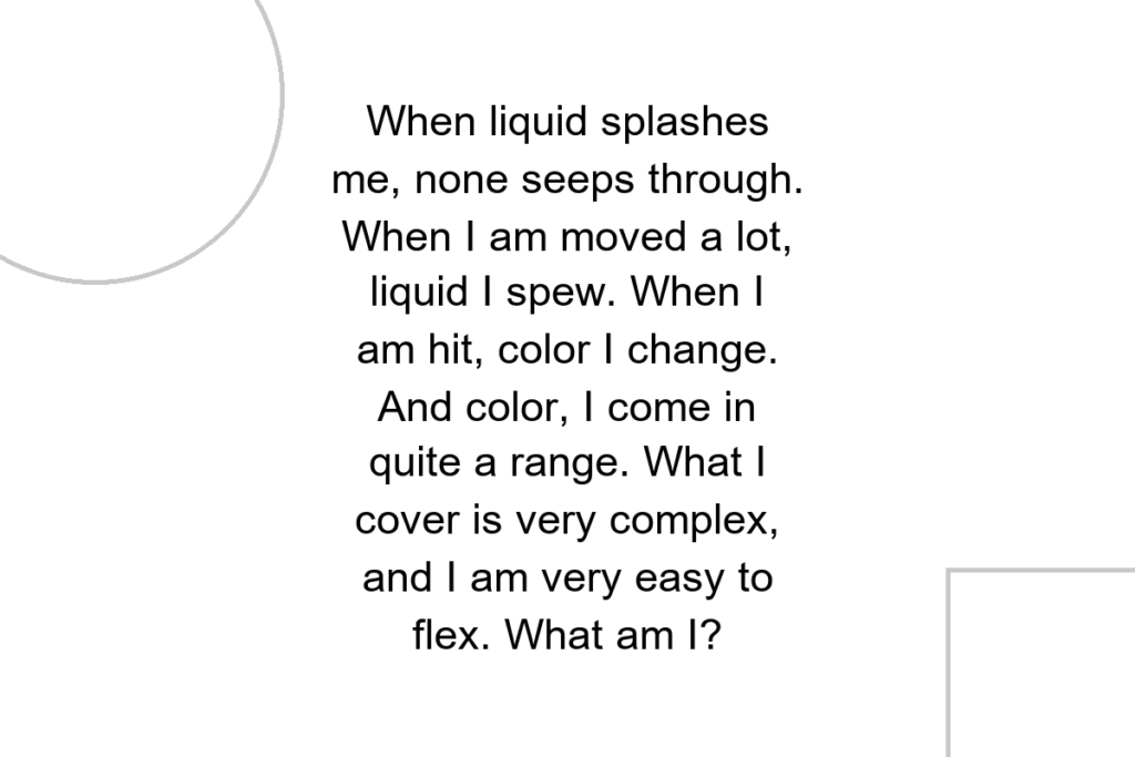 When liquid splashes me, none seeps through. When I am moved a lot, liquid I spew. When I am hit, color I change. And color, I come in quite a range. What I cover is very complex, and I am very easy to flex. What am I?