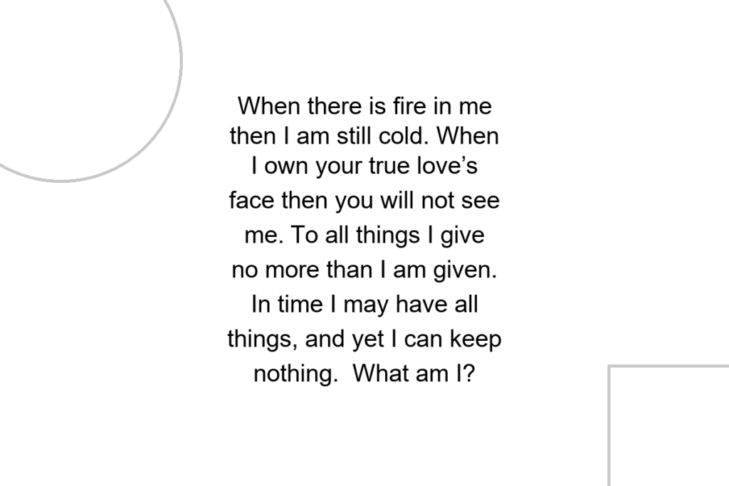 When there is fire in me then I am still cold. When I own your true love’s face then you will not see me. To all things I give no more than I am given. In time I may have all things, and yet I can keep nothing. What am I?