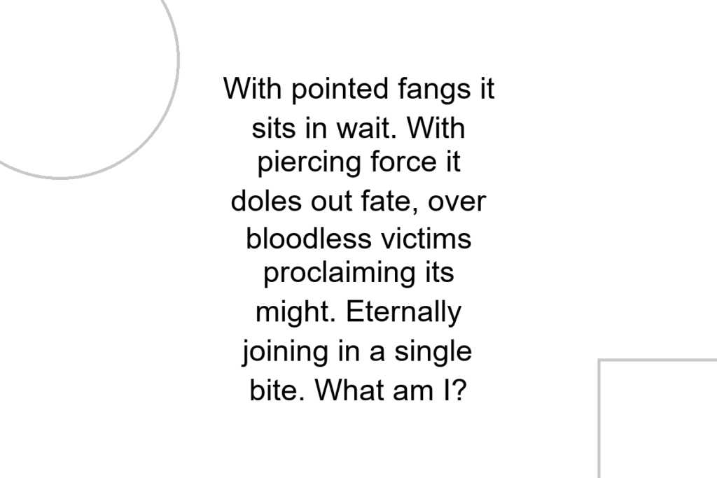 With pointed fangs it sits in wait. With piercing force it doles out fate, over bloodless victims proclaiming its might. Eternally joining in a single bite. What am I?