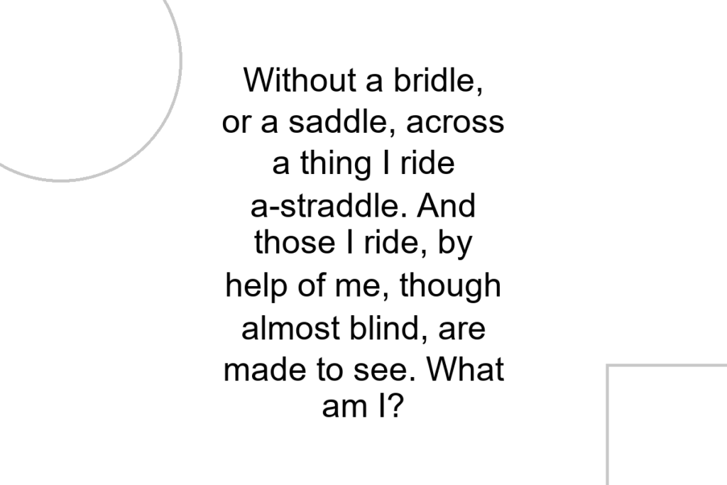 Without a bridle, or a saddle, across a thing I ride a-straddle. And those I ride, by help of me, though almost blind, are made to see. What am I?