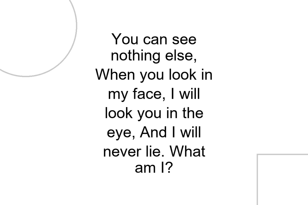 You can see nothing else, When you look in my face, I will look you in the eye, And I will never lie. What am I?