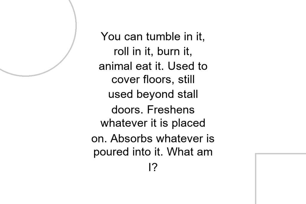 You can tumble in it, roll in it, burn it, animal eat it. Used to cover floors, still used beyond stall doors. Freshens whatever it is placed on. Absorbs whatever is poured into it. What am I?