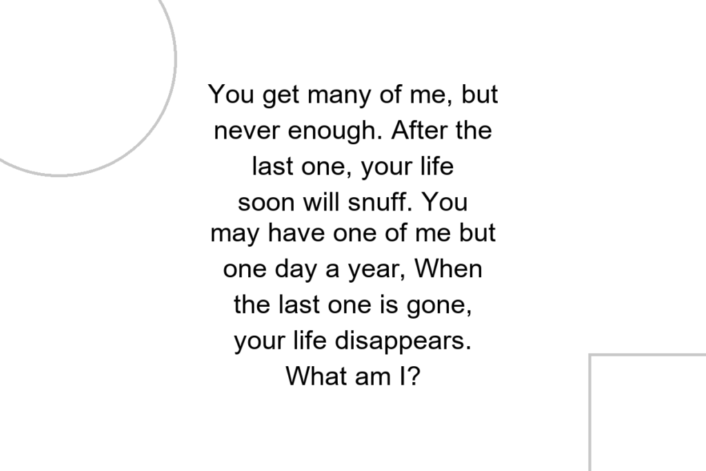 You get many of me, but never enough. After the last one, your life soon will snuff. You may have one of me but one day a year, When the last one is gone, your life disappears. What am I?