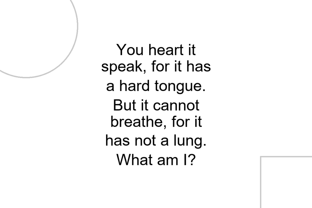 You heart it speak, for it has a hard tongue. But it cannot breathe, for it has not a lung. What am I?
