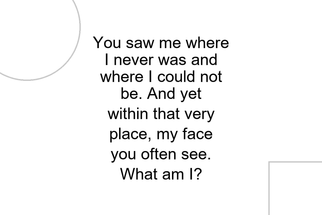 You saw me where I never was and where I could not be. And yet within that very place, my face you often see. What am I?