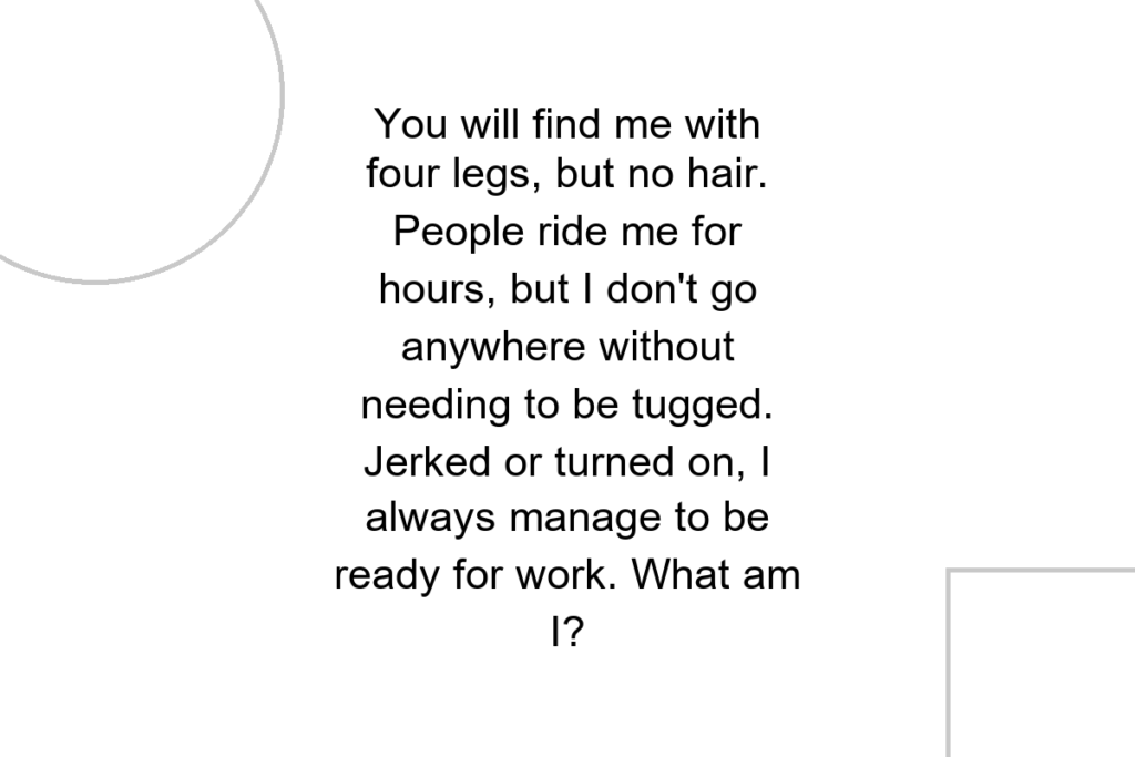 You will find me with four legs, but no hair. People ride me for hours, but I don’t go anywhere without needing to be tugged. Jerked or turned on, I always manage to be ready for work. What am I?